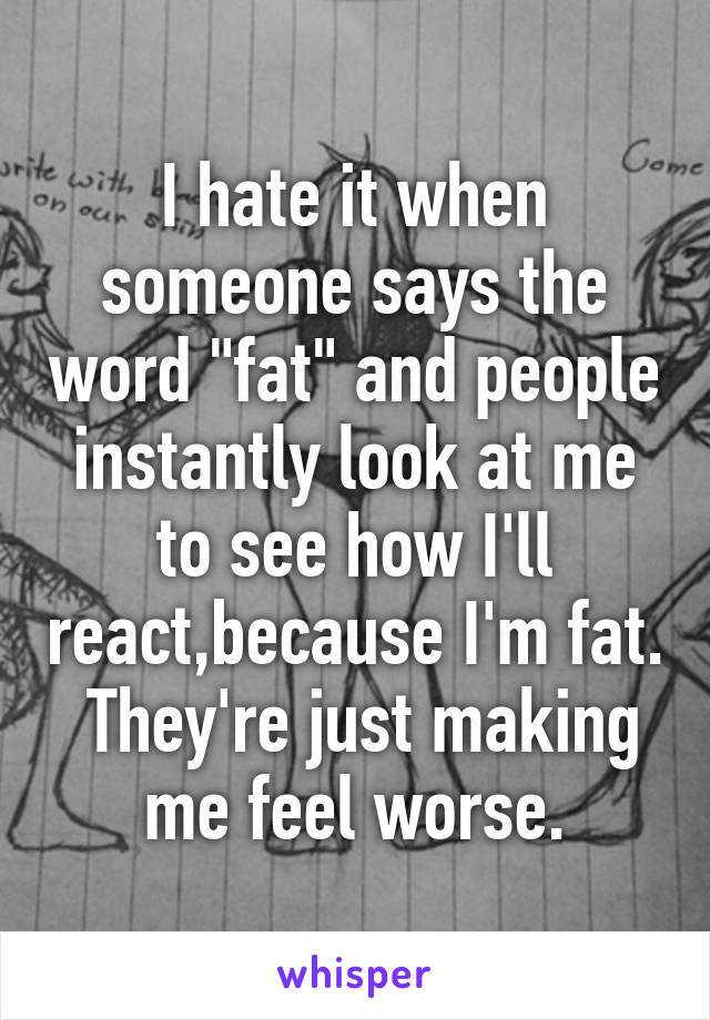 I hate it when someone says the word "fat" and people instantly look at me to see how I'll react,because I'm fat.  They're just making me feel worse.