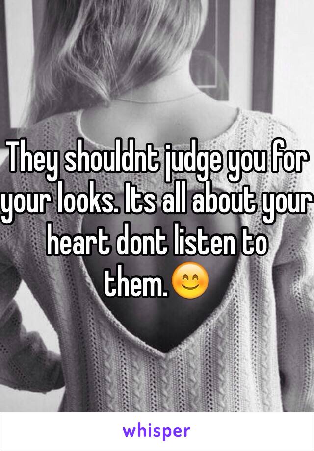They shouldnt judge you for your looks. Its all about your heart dont listen to them.😊