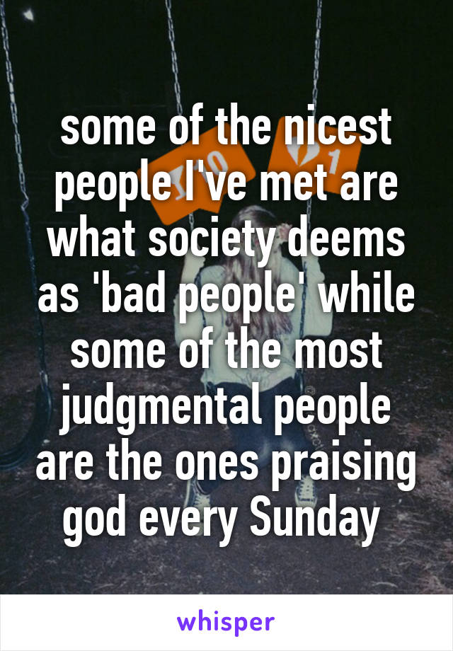 some of the nicest people I've met are what society deems as 'bad people' while some of the most judgmental people are the ones praising god every Sunday 