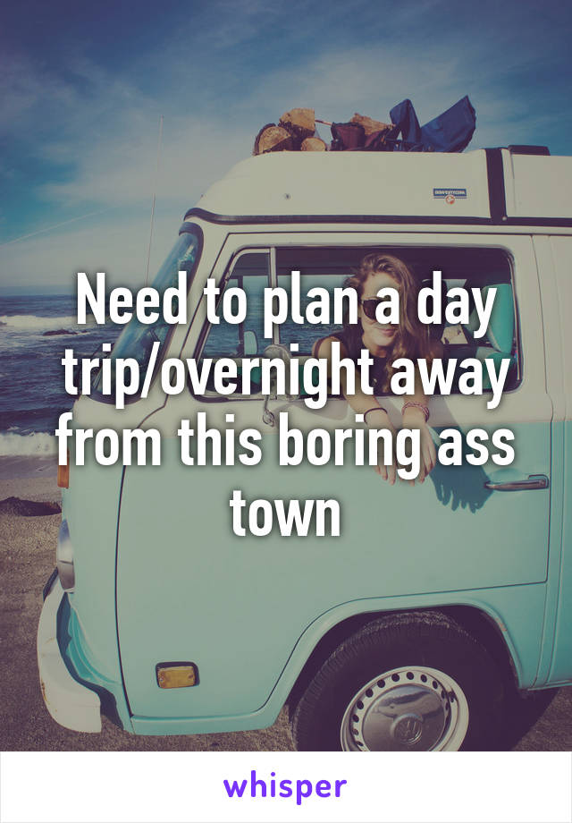 Need to plan a day trip/overnight away from this boring ass town