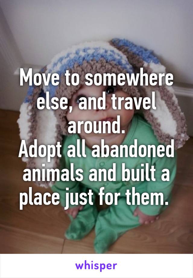 Move to somewhere else, and travel around.
Adopt all abandoned animals and built a place just for them. 