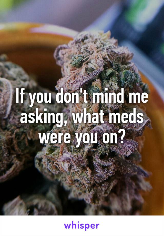 If you don't mind me asking, what meds were you on?