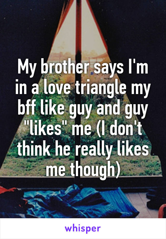 My brother says I'm in a love triangle my bff like guy and guy "likes" me (I don't think he really likes me though)