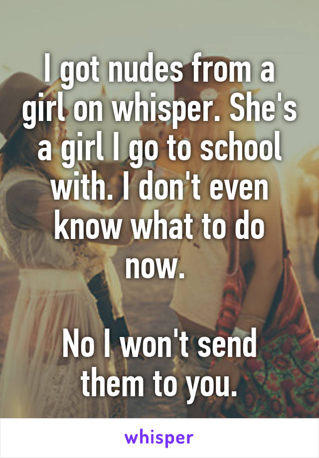 I got nudes from a girl on whisper. She's a girl I go to school with. I don't even know what to do now. 

No I won't send them to you.