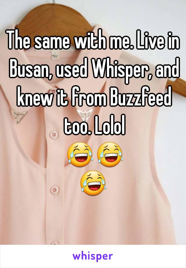 The same with me. Live in Busan, used Whisper, and knew it from Buzzfeed too. Lolol 😂😂😂 