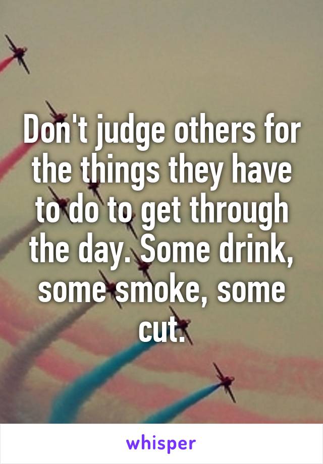 Don't judge others for the things they have to do to get through the day. Some drink, some smoke, some cut.