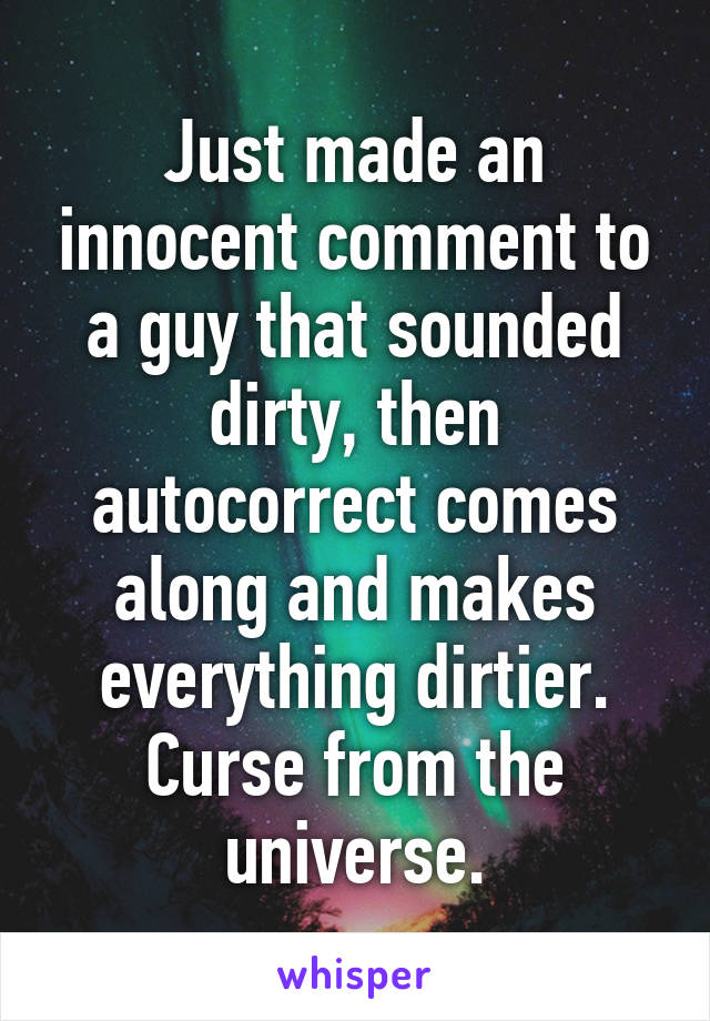 Just made an innocent comment to a guy that sounded dirty, then autocorrect comes along and makes everything dirtier. Curse from the universe.