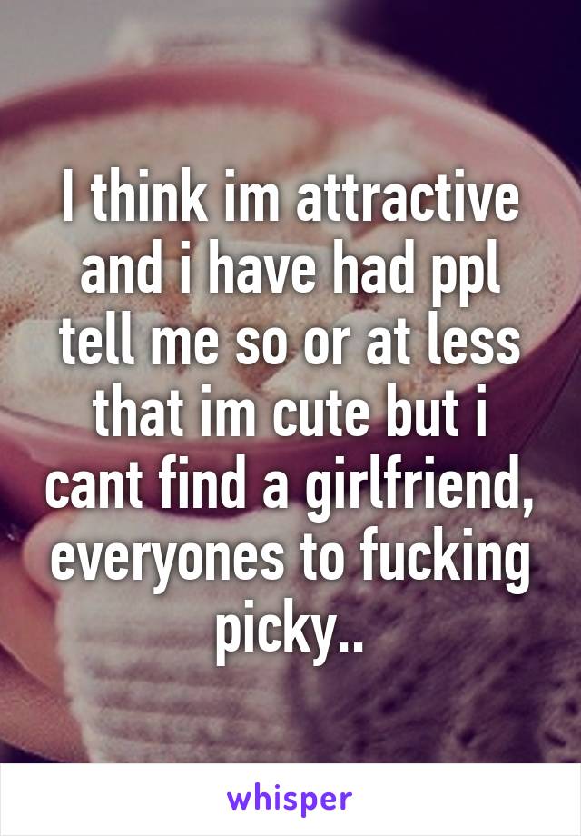 I think im attractive and i have had ppl tell me so or at less that im cute but i cant find a girlfriend, everyones to fucking picky..