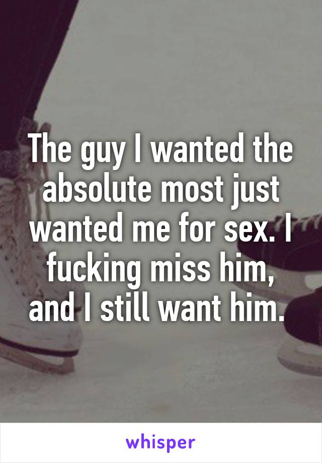 The guy I wanted the absolute most just wanted me for sex. I fucking miss him, and I still want him. 