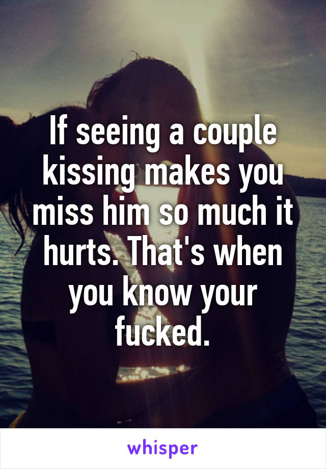 If seeing a couple kissing makes you miss him so much it hurts. That's when you know your fucked.