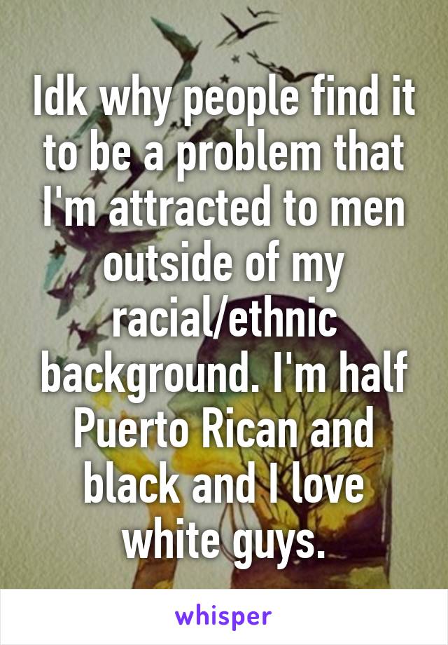 Idk why people find it to be a problem that I'm attracted to men outside of my racial/ethnic background. I'm half Puerto Rican and black and I love white guys.