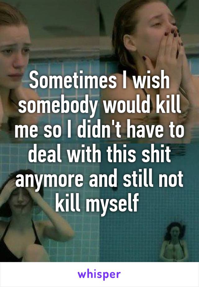 Sometimes I wish somebody would kill me so I didn't have to deal with this shit anymore and still not kill myself 