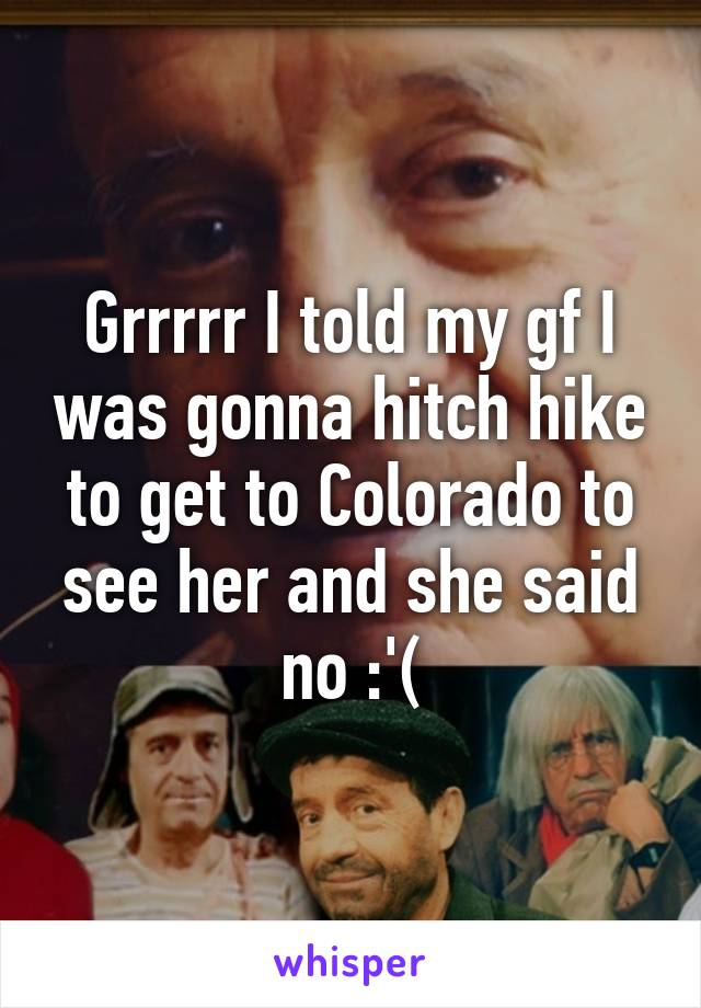 Grrrrr I told my gf I was gonna hitch hike to get to Colorado to see her and she said no :'(