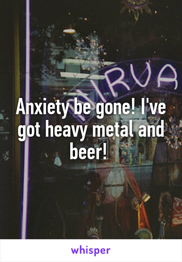 Anxiety be gone! I've got heavy metal and beer! 