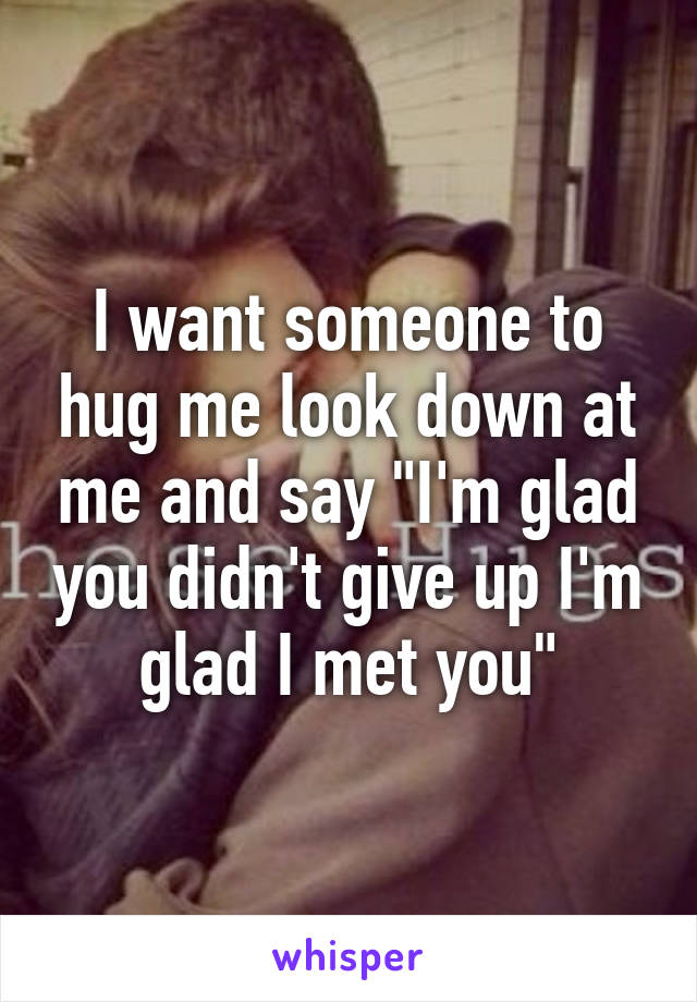 I want someone to hug me look down at me and say "I'm glad you didn't give up I'm glad I met you"