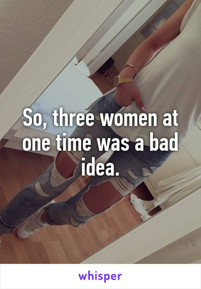 So, three women at one time was a bad idea.