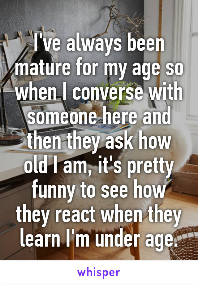 I've always been mature for my age so when I converse with someone here and then they ask how old I am, it's pretty funny to see how they react when they learn I'm under age.