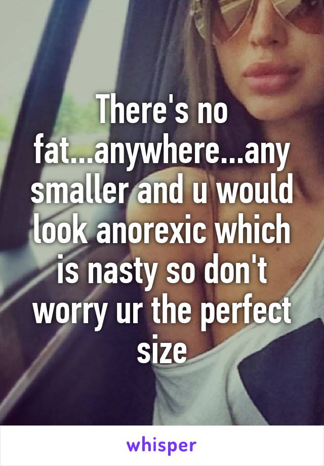 There's no fat...anywhere...any smaller and u would look anorexic which is nasty so don't worry ur the perfect size