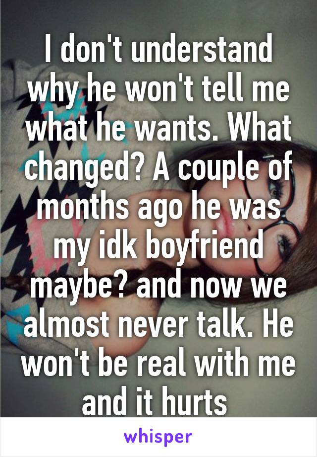 I don't understand why he won't tell me what he wants. What changed? A couple of months ago he was my idk boyfriend maybe? and now we almost never talk. He won't be real with me and it hurts 