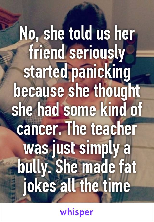 No, she told us her friend seriously started panicking because she thought she had some kind of cancer. The teacher was just simply a bully. She made fat jokes all the time