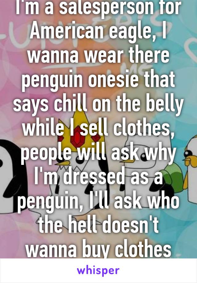 I'm a salesperson for American eagle, I wanna wear there penguin onesie that says chill on the belly while I sell clothes, people will ask why I'm dressed as a penguin, I'll ask who the hell doesn't wanna buy clothes from a penguin