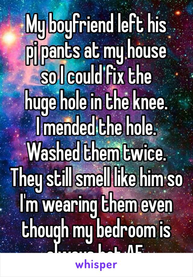 My boyfriend left his
pj pants at my house
so I could fix the
huge hole in the knee.
I mended the hole.
Washed them twice.
They still smell like him so I'm wearing them even though my bedroom is always hot AF. 