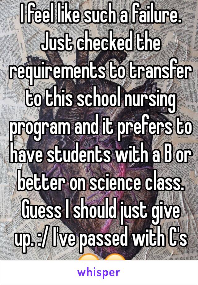 I feel like such a failure. Just checked the requirements to transfer to this school nursing program and it prefers to have students with a B or better on science class. Guess I should just give up. :/ I've passed with C's 😔😞