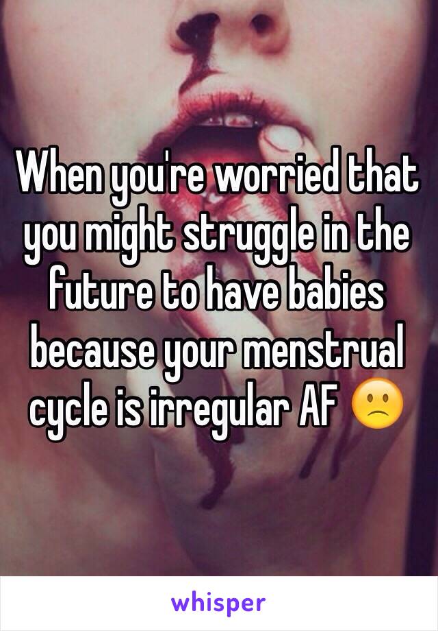 When you're worried that you might struggle in the future to have babies because your menstrual cycle is irregular AF 🙁