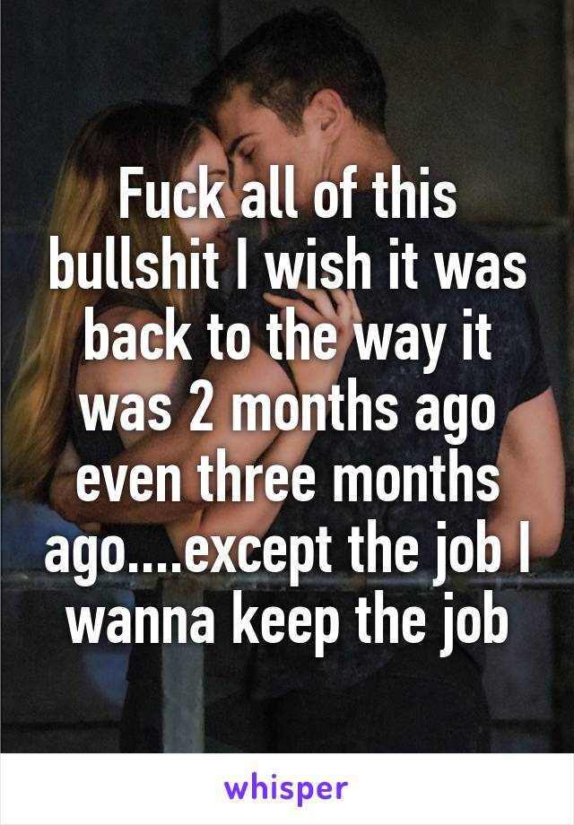 Fuck all of this bullshit I wish it was back to the way it was 2 months ago even three months ago....except the job I wanna keep the job