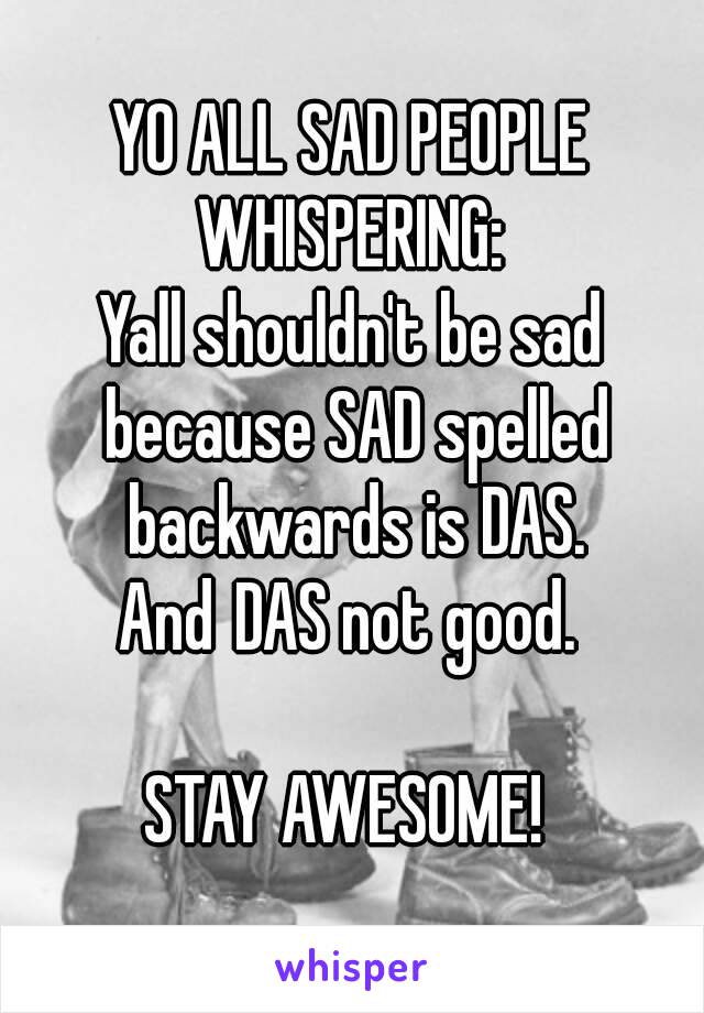 YO ALL SAD PEOPLE WHISPERING: 
Yall shouldn't be sad because SAD spelled backwards is DAS. And DAS not good. 

STAY AWESOME! 