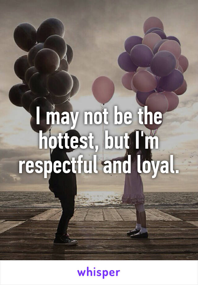 I may not be the hottest, but I'm respectful and loyal.