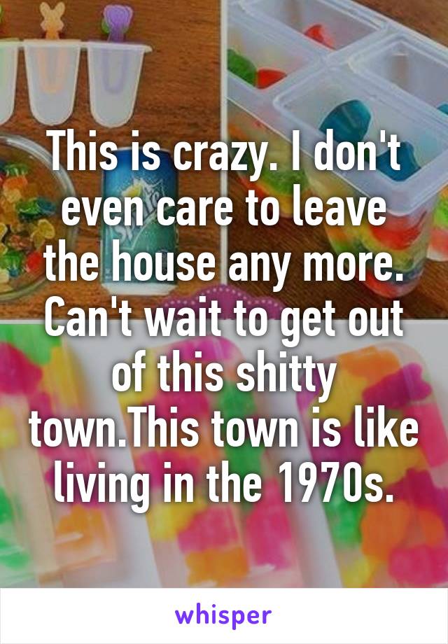 This is crazy. I don't even care to leave the house any more. Can't wait to get out of this shitty town.This town is like living in the 1970s.