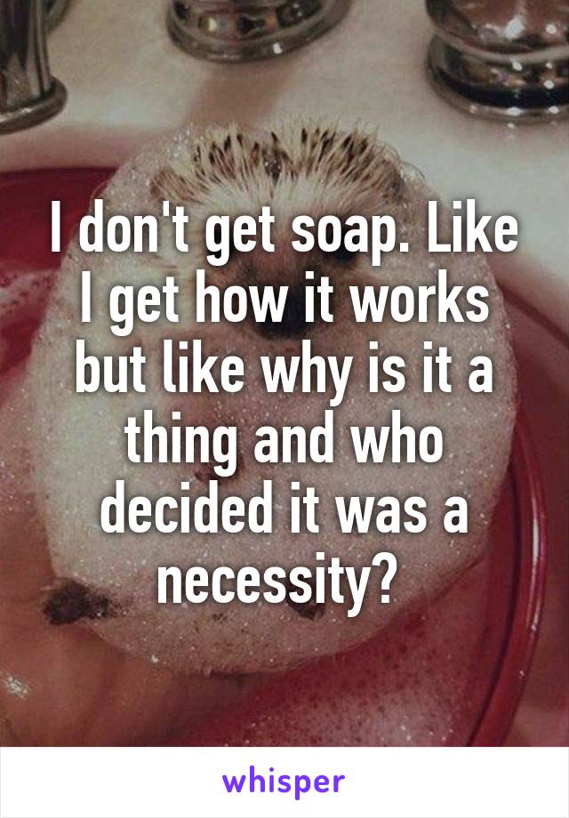 I don't get soap. Like I get how it works but like why is it a thing and who decided it was a necessity? 