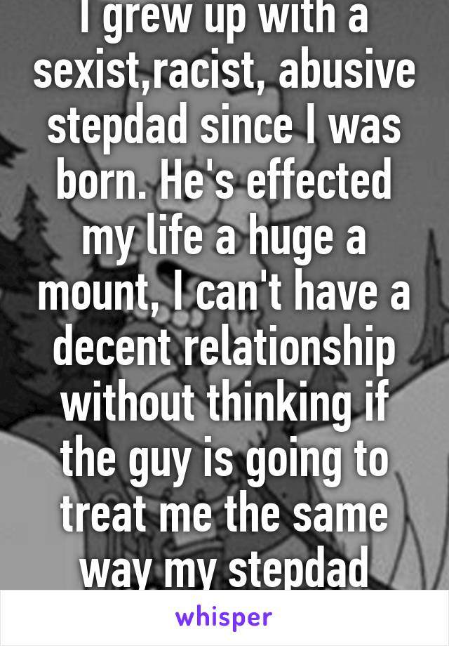 I grew up with a sexist,racist, abusive stepdad since I was born. He's effected my life a huge a mount, I can't have a decent relationship without thinking if the guy is going to treat me the same way my stepdad treated me.