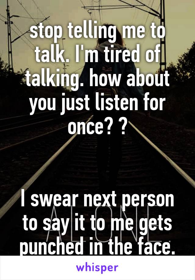 stop telling me to talk. I'm tired of talking. how about you just listen for once? ?


I swear next person to say it to me gets punched in the face.