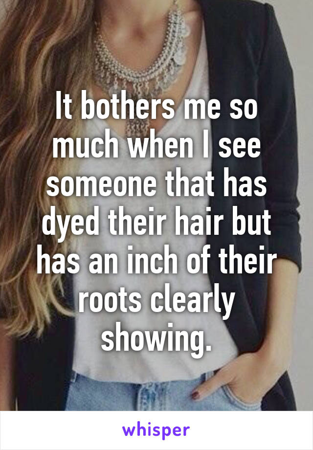 It bothers me so much when I see someone that has dyed their hair but has an inch of their roots clearly showing.