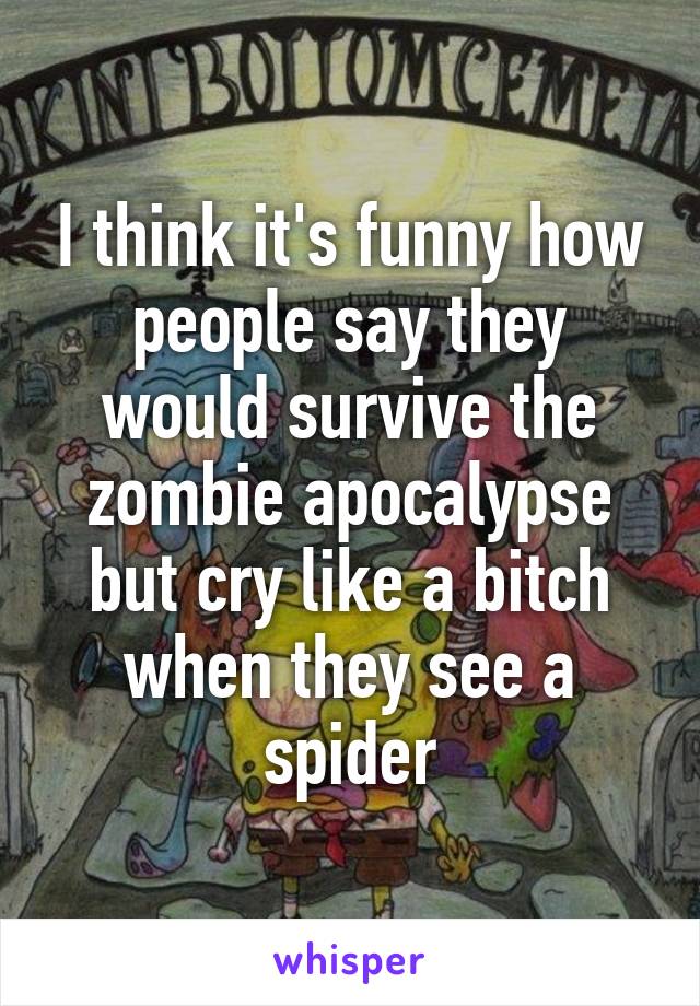 I think it's funny how people say they would survive the zombie apocalypse but cry like a bitch when they see a spider