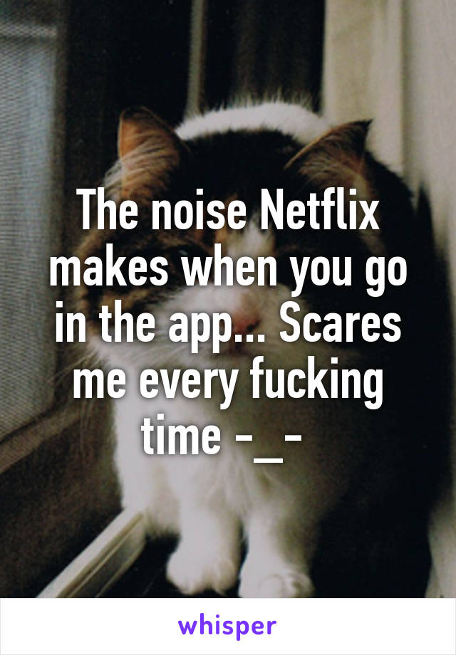 The noise Netflix makes when you go in the app... Scares me every fucking time -_- 