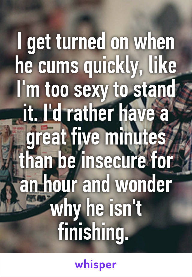 I get turned on when he cums quickly, like I'm too sexy to stand it. I'd rather have a great five minutes than be insecure for an hour and wonder why he isn't finishing. 