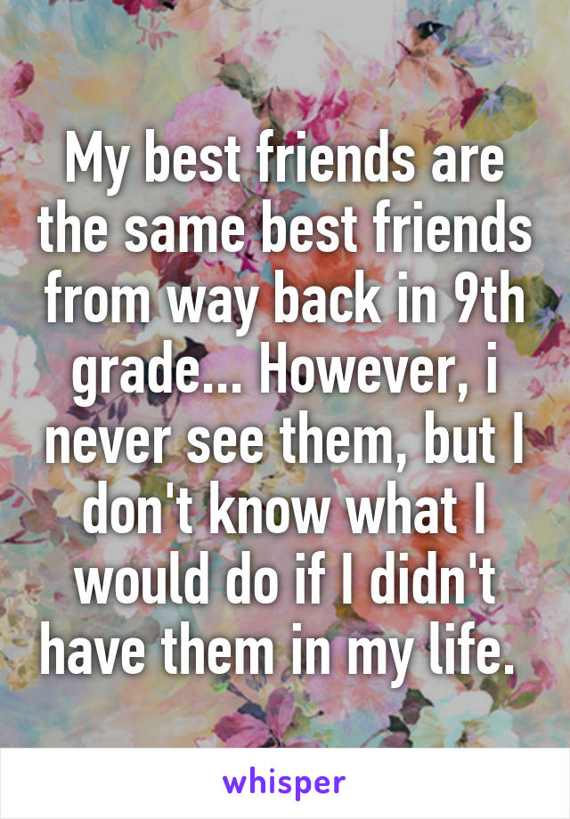 My best friends are the same best friends from way back in 9th grade... However, i never see them, but I don't know what I would do if I didn't have them in my life. 