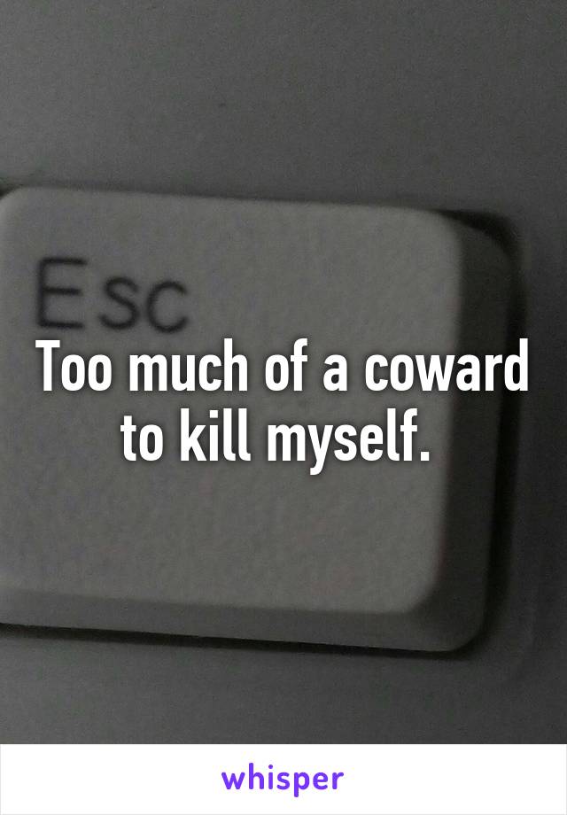 Too much of a coward to kill myself. 