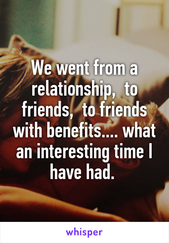 We went from a relationship,  to friends,  to friends with benefits.... what an interesting time I have had. 