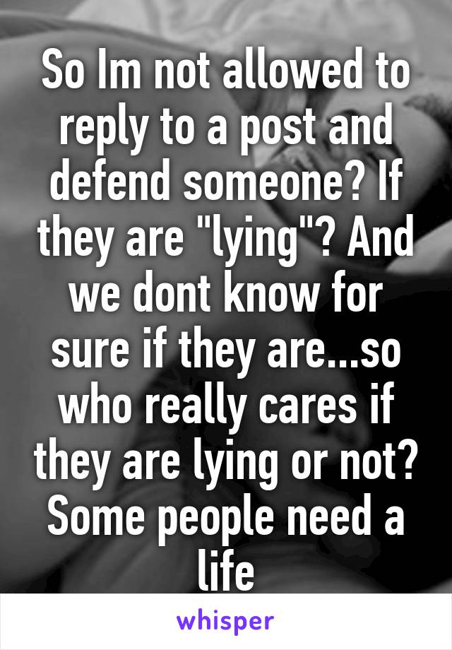 So Im not allowed to reply to a post and defend someone? If they are "lying"? And we dont know for sure if they are...so who really cares if they are lying or not? Some people need a life