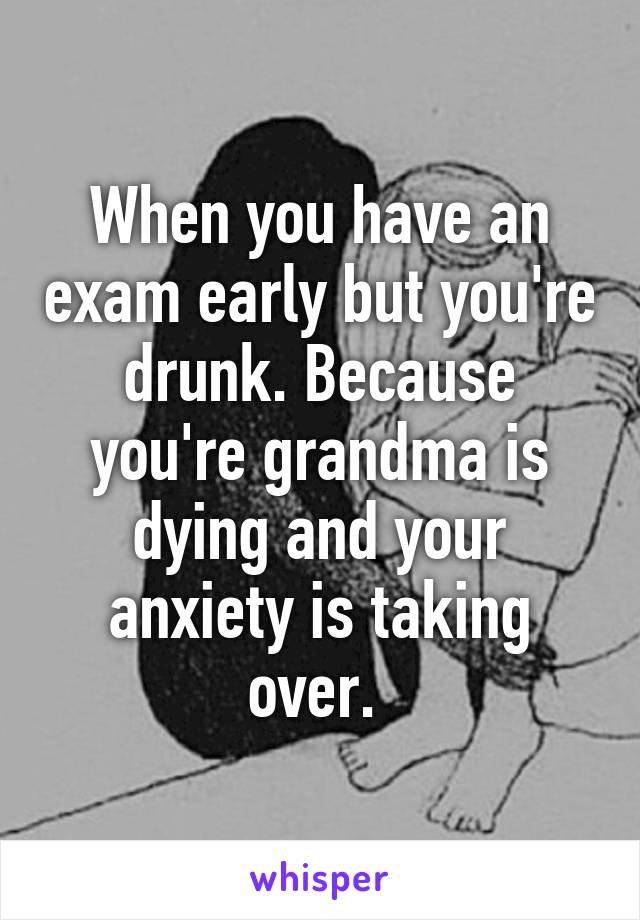 When you have an exam early but you're drunk. Because you're grandma is dying and your anxiety is taking over. 