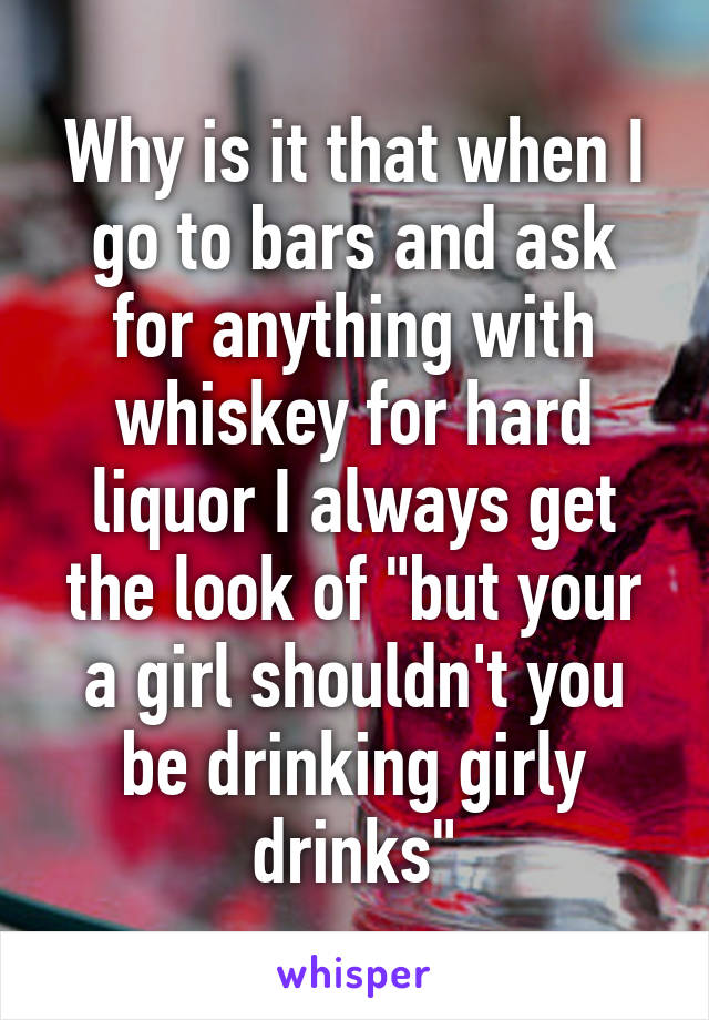 Why is it that when I go to bars and ask for anything with whiskey for hard liquor I always get the look of "but your a girl shouldn't you be drinking girly drinks"