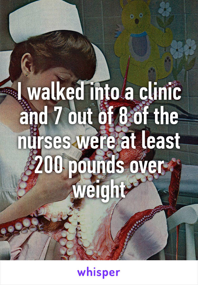 I walked into a clinic and 7 out of 8 of the nurses were at least 200 pounds over weight