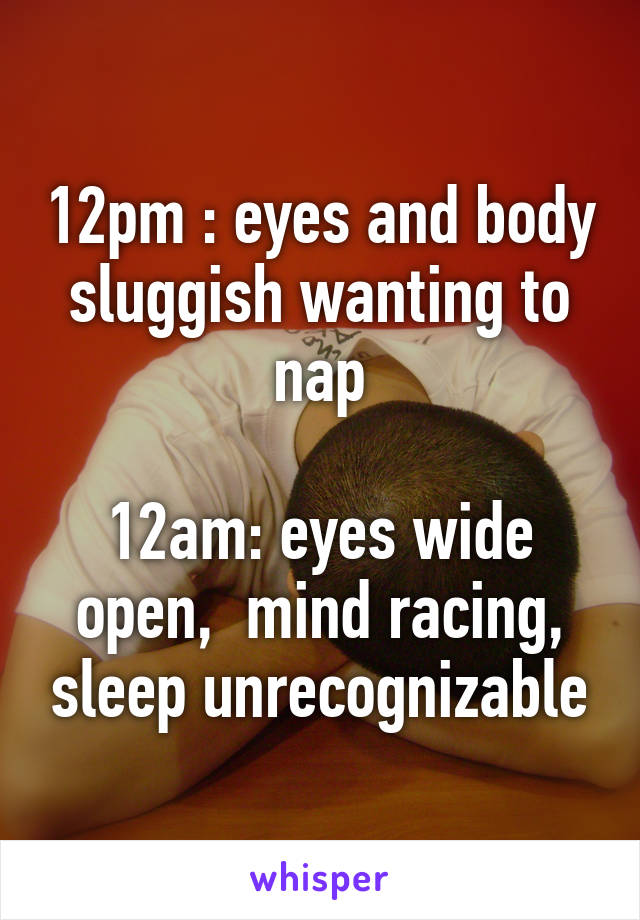 12pm : eyes and body sluggish wanting to nap

12am: eyes wide open,  mind racing, sleep unrecognizable