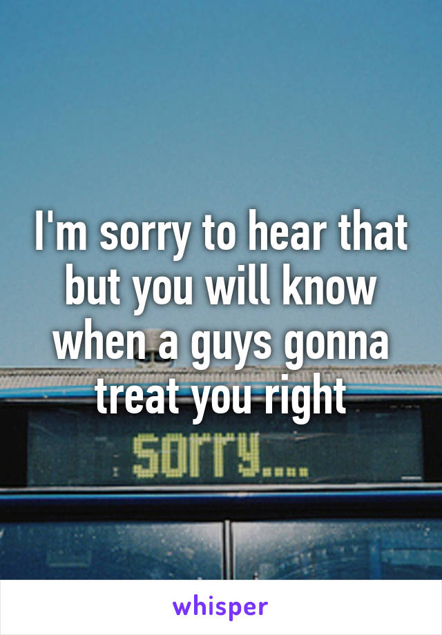 I'm sorry to hear that but you will know when a guys gonna treat you right