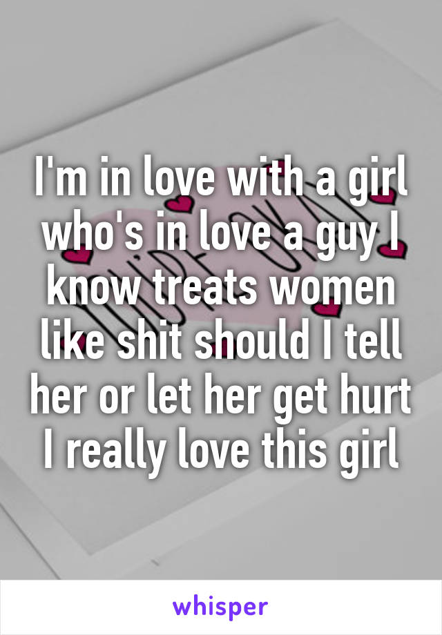 I'm in love with a girl who's in love a guy I know treats women like shit should I tell her or let her get hurt I really love this girl