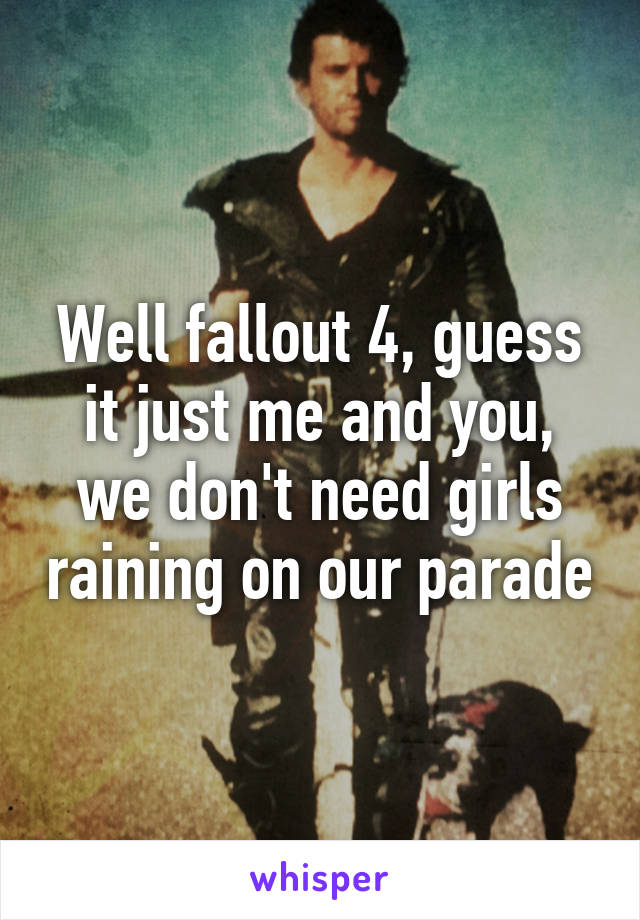 Well fallout 4, guess it just me and you, we don't need girls raining on our parade